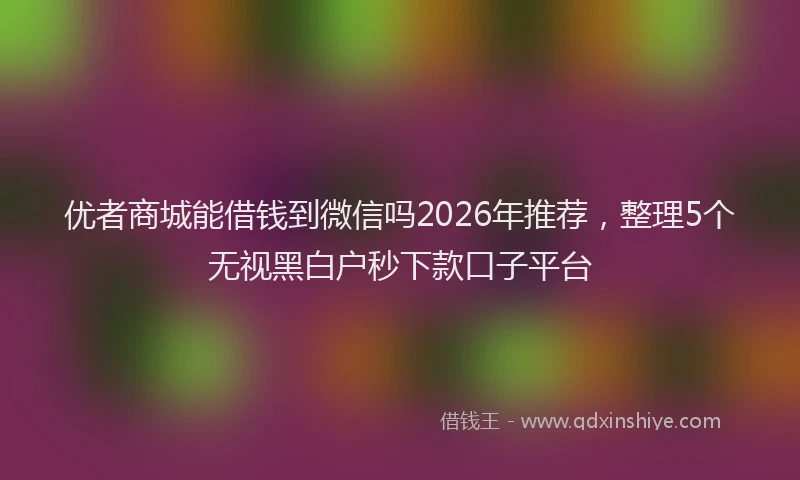 优者商城能借钱到微信吗2026年推荐,整理5个无视黑白户秒下款口子平台
