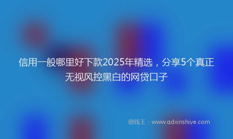 信用一般哪里好下款2025年精选，分享5个真正无视风控黑白的网贷口子