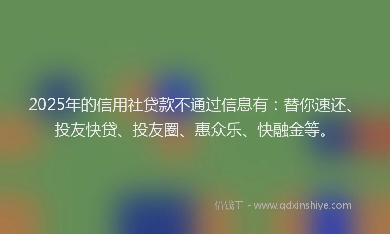 2025年的信用社贷款不通过信息有：替你速还、投友快贷、投友圈、惠众乐、快融金等。