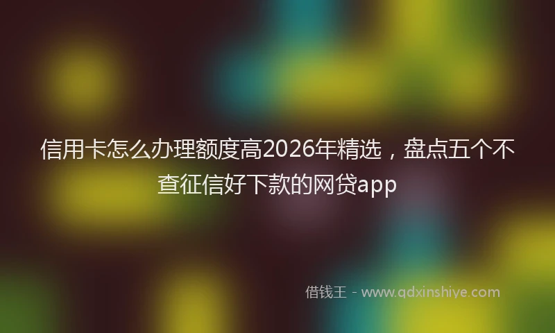 信用卡怎么办理额度高2026年精选,盘点五个不查征信好下款的网贷app