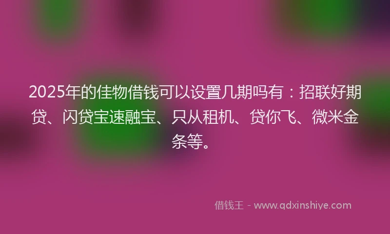 2025年的佳物借钱可以设置几期吗有:招联好期贷、闪贷宝速融宝、只从租机、贷你飞、微米金条等。