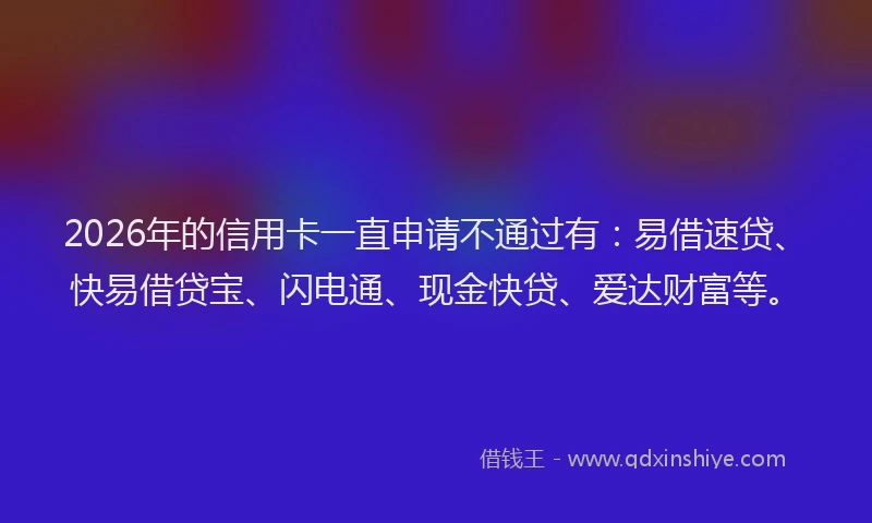2026年的信用卡一直申请不通过有：易借速贷、快易借贷宝、闪电通、现金快贷、爱达财富等。