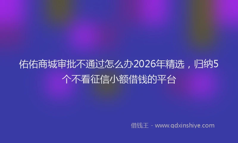 佑佑商城审批不通过怎么办2026年精选，归纳5个不看征信小额借钱的平台