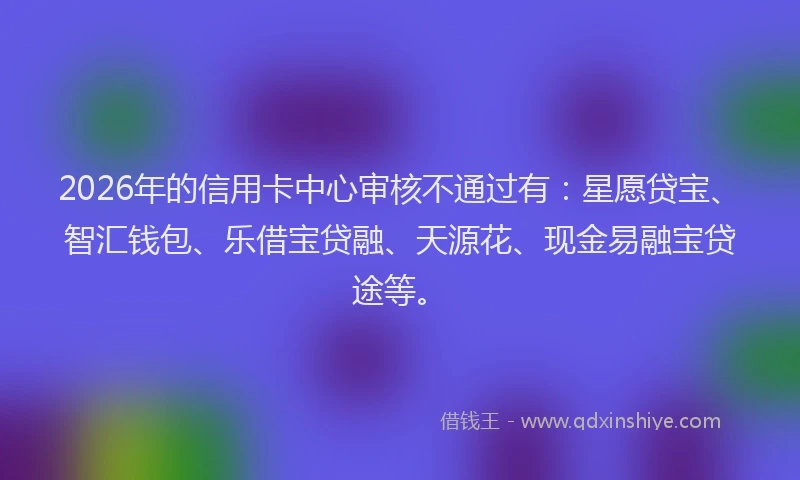 2026年的信用卡中心审核不通过有:星愿贷宝、智汇钱包、乐借宝贷融、天源花、现金易融宝贷途等。