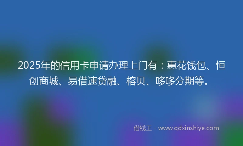2025年的信用卡申请办理上门有：惠花钱包、恒创商城、易借速贷融、榕贝、哆哆分期等。
