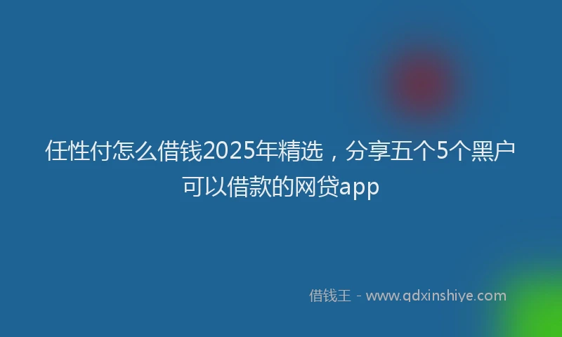 任性付怎么借钱2025年精选，分享五个5个黑户可以借款的网贷app