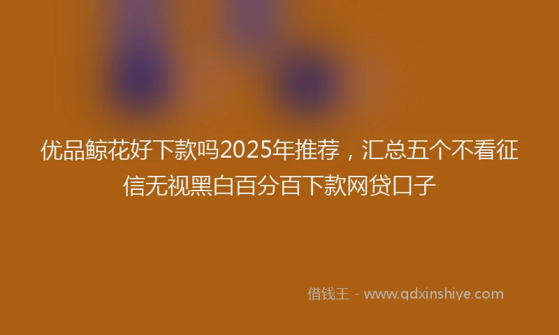 优品鲸花好下款吗2025年推荐，汇总五个不看征信无视黑白百分百下款网贷口子