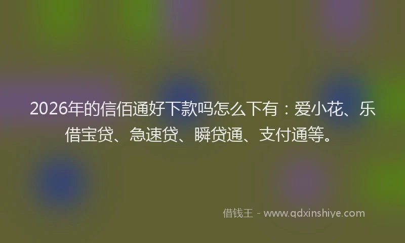 2026年的信佰通好下款吗怎么下有：爱小花、乐借宝贷、急速贷、瞬贷通、支付通等。