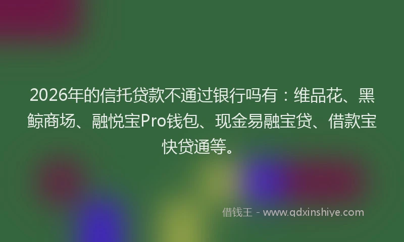 2026年的信托贷款不通过银行吗有:维品花、黑鲸商场、融悦宝Pro钱包、现金易融宝贷、借款宝快贷通等。