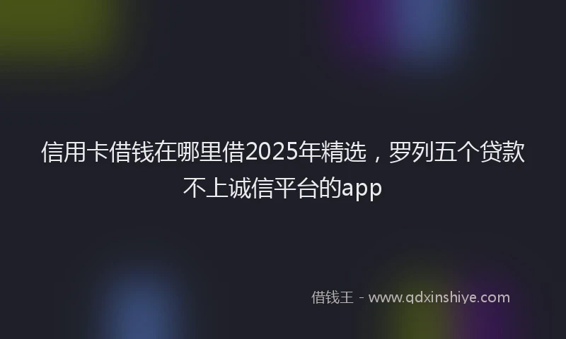 信用卡借钱在哪里借2025年精选，罗列五个贷款不上诚信平台的app