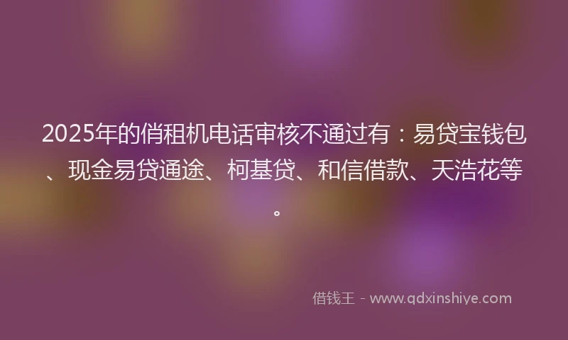 2025年的俏租机电话审核不通过有：易贷宝钱包、现金易贷通途、柯基贷、和信借款、天浩花等。