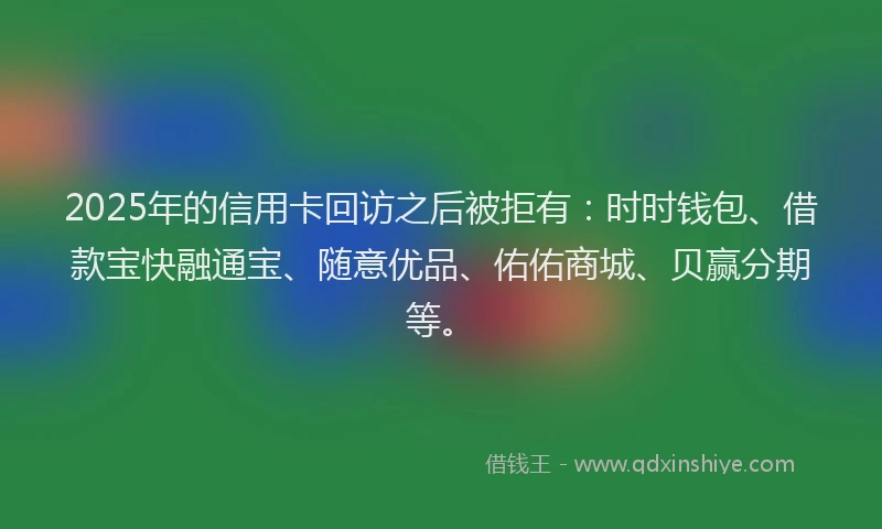 2025年的信用卡回访之后被拒有：时时钱包、借款宝快融通宝、随意优品、佑佑商城、贝赢分期等。