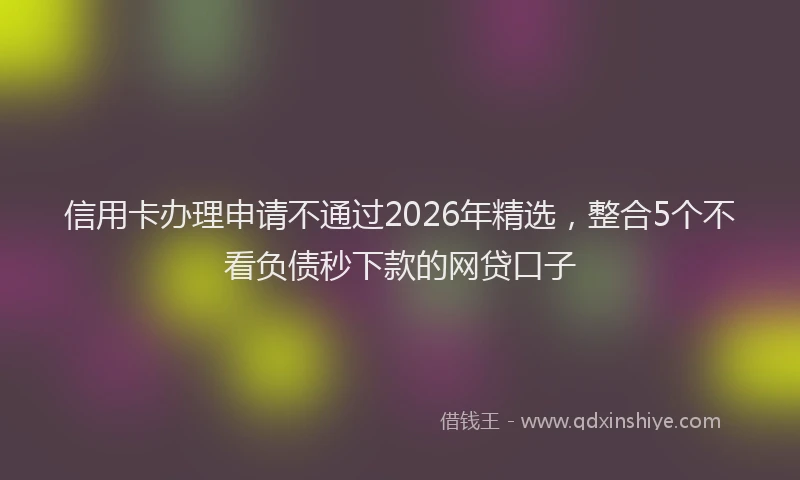 信用卡办理申请不通过2026年精选,整合5个不看负债秒下款的网贷口子