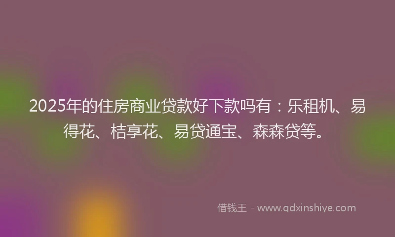 2025年的住房商业贷款好下款吗有：乐租机、易得花、桔享花、易贷通宝、森森贷等。
