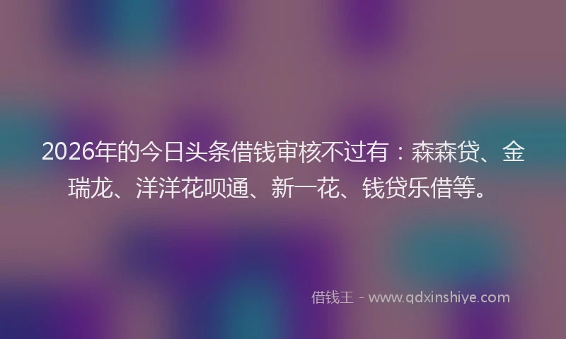 2026年的今日头条借钱审核不过有：森森贷、金瑞龙、洋洋花呗通、新一花、钱贷乐借等。