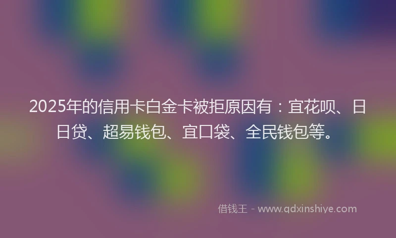 2025年的信用卡白金卡被拒原因有:宜花呗、日日贷、超易钱包、宜口袋、全民钱包等。