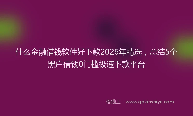 什么金融借钱软件好下款2026年精选，总结5个黑户借钱0门槛极速下款平台