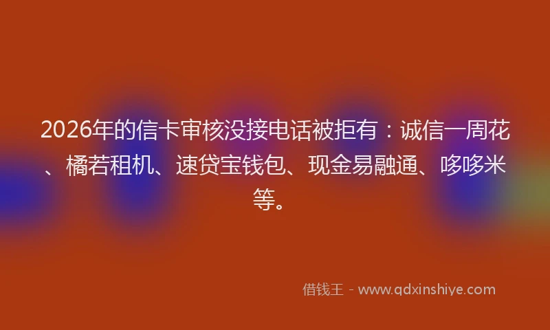 2026年的信卡审核没接电话被拒有：诚信一周花、橘若租机、速贷宝钱包、现金易融通、哆哆米等。