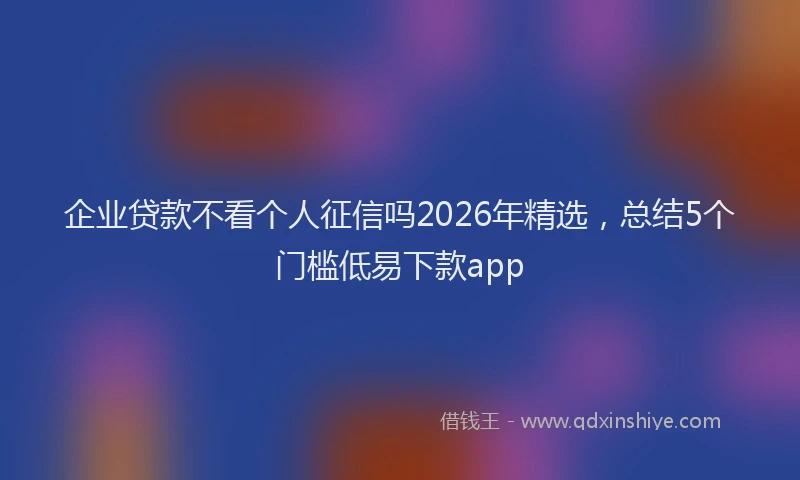 企业贷款不看个人征信吗2026年精选，总结5个门槛低易下款app