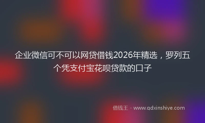 企业微信可不可以网贷借钱2026年精选，罗列五个凭支付宝花呗贷款的口子