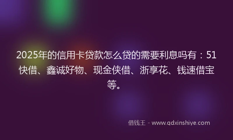 2025年的信用卡贷款怎么贷的需要利息吗有：51快借、鑫诚好物、现金侠借、浙享花、钱速借宝等。