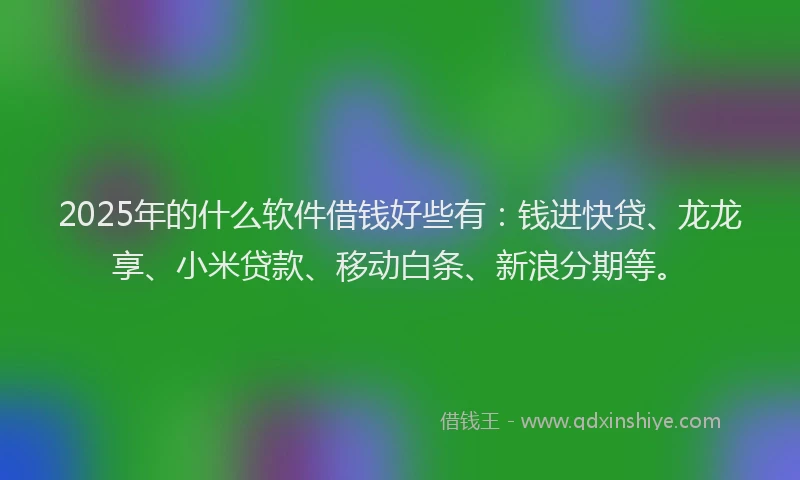 2025年的什么软件借钱好些有：钱进快贷、龙龙享、小米贷款、移动白条、新浪分期等。