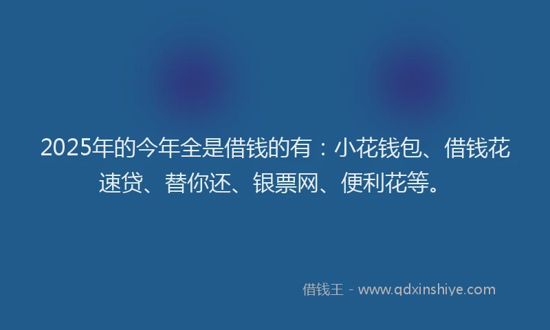 2025年的今年全是借钱的有：小花钱包、借钱花速贷、替你还、银票网、便利花等。