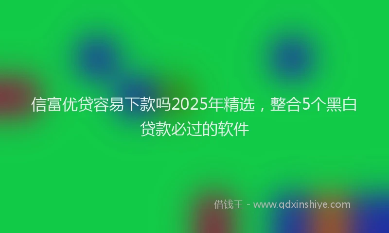 信富优贷容易下款吗2025年精选，整合5个黑白贷款必过的软件