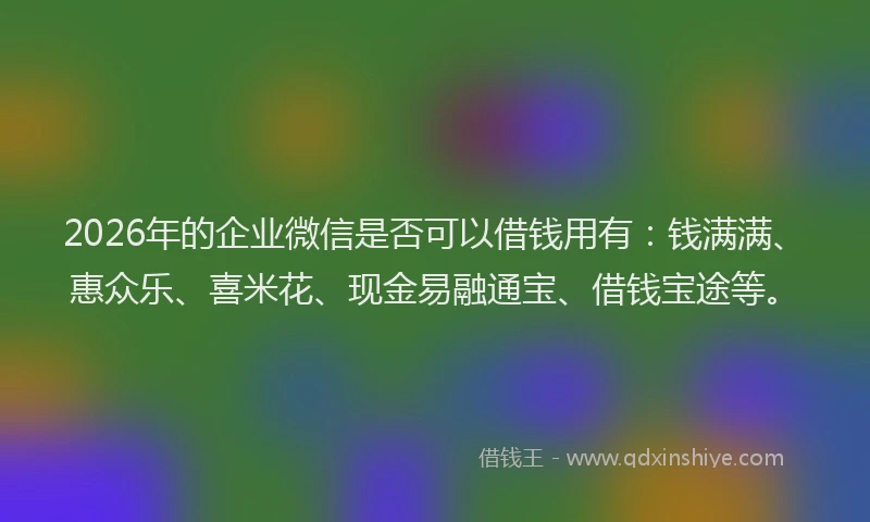 2026年的企业微信是否可以借钱用有：钱满满、惠众乐、喜米花、现金易融通宝、借钱宝途等。