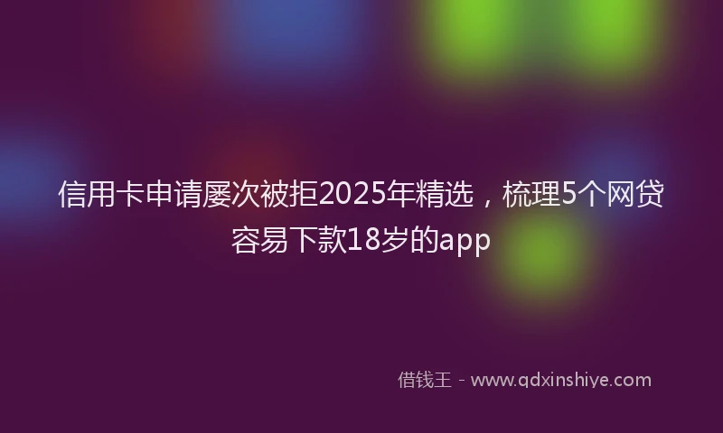 信用卡申请屡次被拒2025年精选,梳理5个网贷容易下款18岁的app
