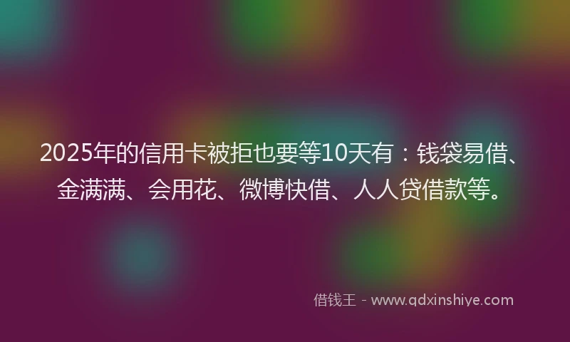 2025年的信用卡被拒也要等10天有：钱袋易借、金满满、会用花、微博快借、人人贷借款等。