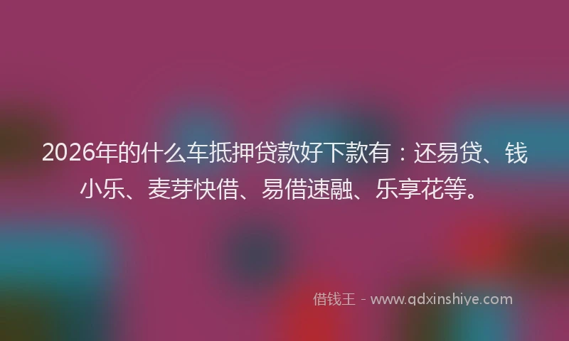 2026年的什么车抵押贷款好下款有：还易贷、钱小乐、麦芽快借、易借速融、乐享花等。