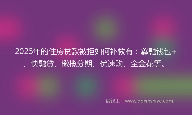 2025年的住房贷款被拒如何补救有：鑫融钱包+、快融贷、橄榄分期、优速购、全金花等。