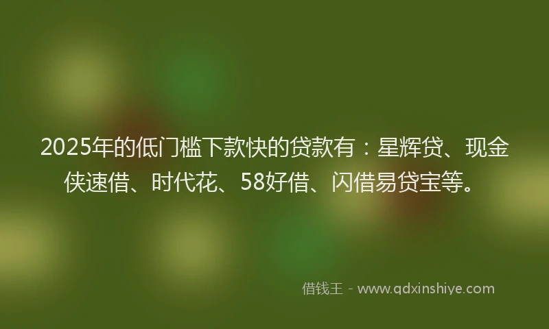 2025年的低门槛下款快的贷款有:星辉贷、现金侠速借、时代花、58好借、闪借易贷宝等。