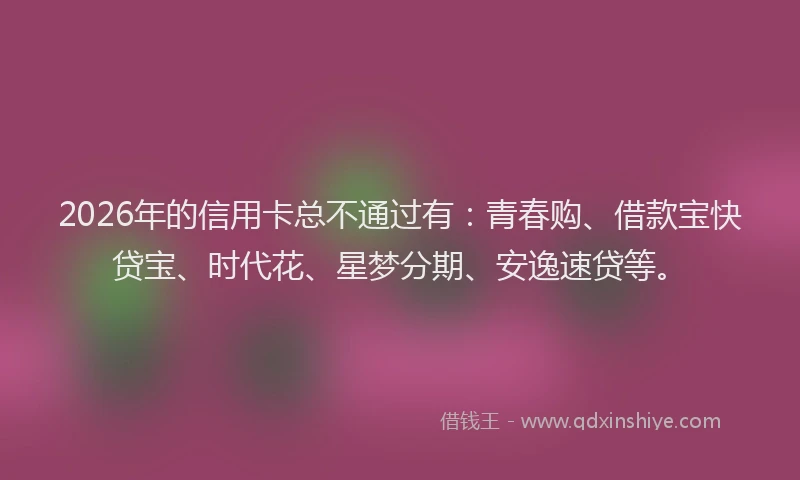 2026年的信用卡总不通过有:青春购、借款宝快贷宝、时代花、星梦分期、安逸速贷等。