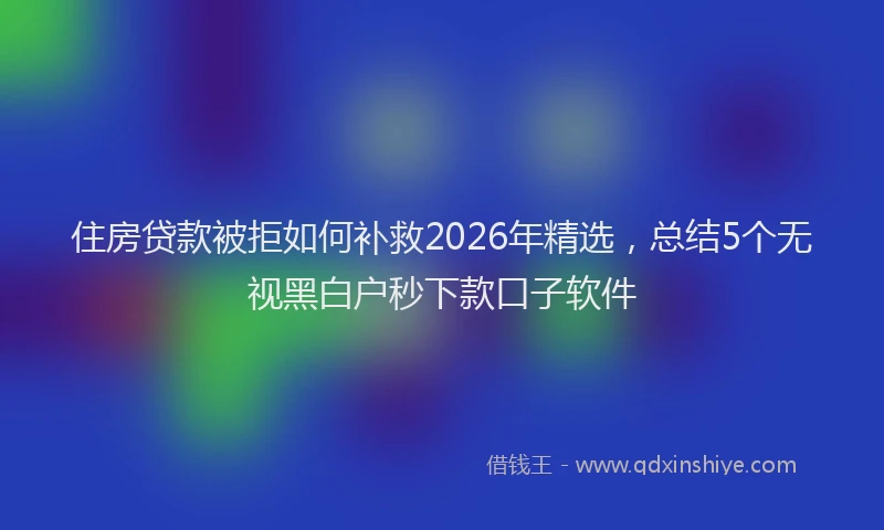 住房贷款被拒如何补救2026年精选，总结5个无视黑白户秒下款口子软件