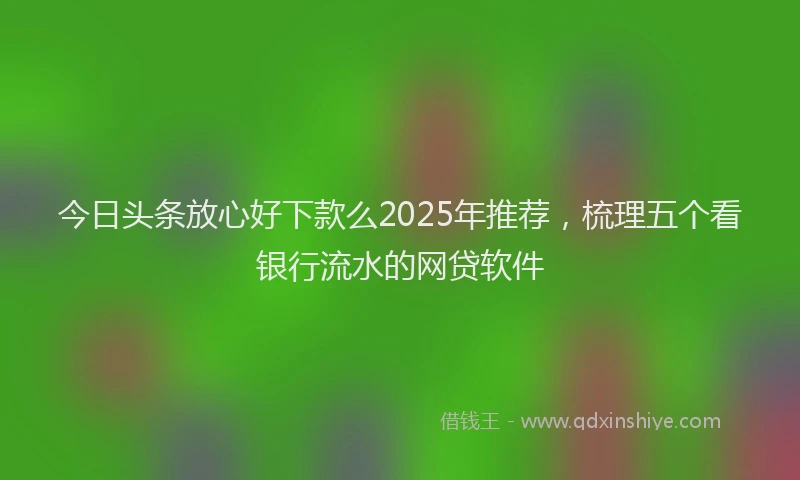 今日头条放心好下款么2025年推荐，梳理五个看银行流水的网贷软件