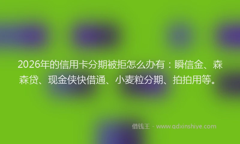2026年的信用卡分期被拒怎么办有：瞬信金、森森贷、现金侠快借通、小麦粒分期、拍拍用等。