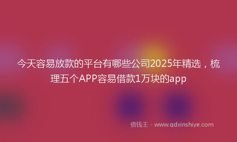 今天容易放款的平台有哪些公司2025年精选，梳理五个APP容易借款1万块的app
