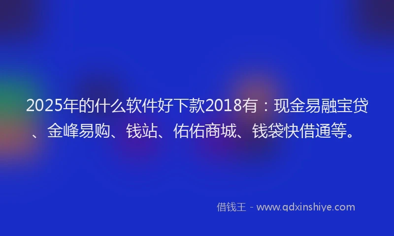 2025年的什么软件好下款2018有：现金易融宝贷、金峰易购、钱站、佑佑商城、钱袋快借通等。
