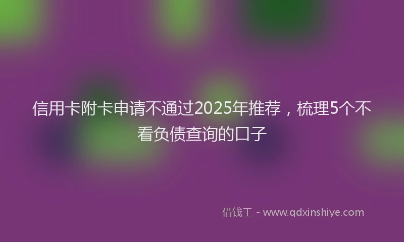 信用卡附卡申请不通过2025年推荐，梳理5个不看负债查询的口子