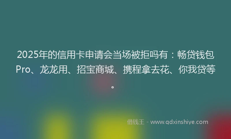 2025年的信用卡申请会当场被拒吗有:畅贷钱包Pro、龙龙用、招宝商城、携程拿去花、你我贷等。