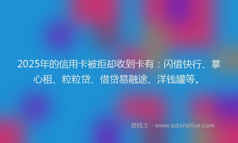 2025年的信用卡被拒却收到卡有：闪借快行、掌心租、粒粒贷、借贷易融途、洋钱罐等。