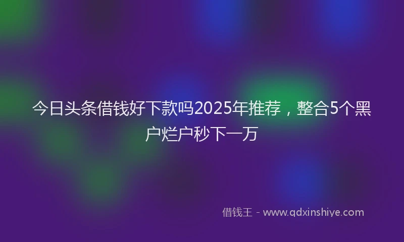 今日头条借钱好下款吗2025年推荐，整合5个黑户烂户秒下一万