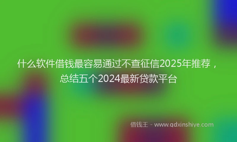 什么软件借钱最容易通过不查征信2025年推荐，总结五个2024最新贷款平台