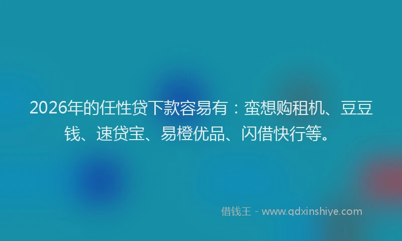 2026年的任性贷下款容易有：蛮想购租机、豆豆钱、速贷宝、易橙优品、闪借快行等。
