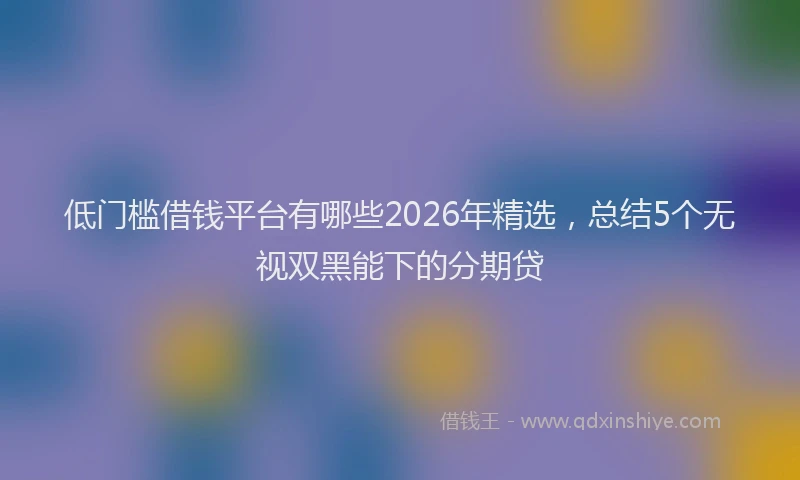 低门槛借钱平台有哪些2026年精选，总结5个无视双黑能下的分期贷