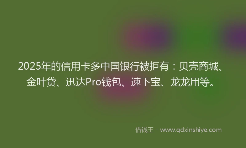 2025年的信用卡多中国银行被拒有：贝壳商城、金叶贷、迅达Pro钱包、速下宝、龙龙用等。