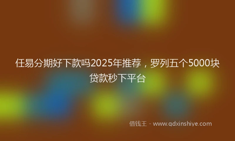 任易分期好下款吗2025年推荐，罗列五个5000块贷款秒下平台