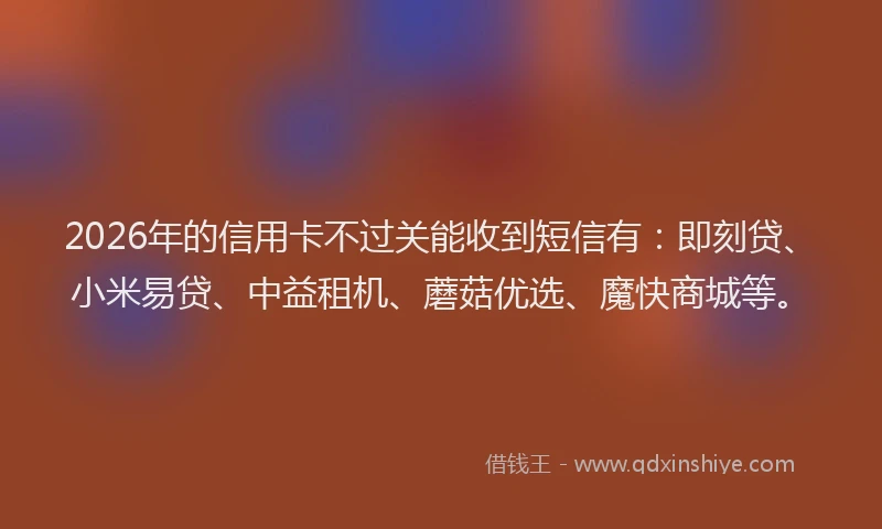 2026年的信用卡不过关能收到短信有：即刻贷、小米易贷、中益租机、蘑菇优选、魔快商城等。